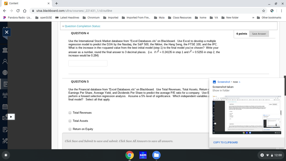 Content
+
A utsa.blackboard.com/ultra/courses/_221431_1/cl/outline
P Pandora Radio - Lis.
I
openSUSE E Latest Headlines
Chromium Imported
Imported From Fire.
O Mula
O Class Resources
New folder
Other bookmarks
home
VA
>>
* Question Completion Status:
QUESTION 4
6 points Save Answer
Use the International Stock Market database from "Excel Databases.xls" on Blackboard. Use Excel to develop a multiple
regression model to predict the DJIA by the Nasdag, the S&P 500, the Nikkei, the Hang Seng, the FTSE 100, and the İPC.
What is the increase in the r-squared value from the best initial model (step 1) to the final model you've chosen? Write your
answer as a number, round the final answer to 3 decimal places. (i.e. if r2 = 0.24135 in step 1 and r2 = 0.5255 in step 2, the
increase would be 0.284)
QUESTION 5
M Screenshot · now a
Screenshot taken
Use the Financial database from "Excel Databases.xls" on Blackboard. Use Total Revenues, Total Assets, Return c Show in folder
Earnings Per Share, Average Yield, and Dividends Per Share to predict the average P/E ratio for a company. Use E
perform a forward selection regression analysis. Assume a 5% level of significance. Which independent variables a
final model? Select all that apply.
O Total Revenues
O Total Assets
Return on Equity
Click Save and Submit to save and submit. Click Save All Answers to save all answers.
COPY TO CLIPBOARD
Sxm
1 12:00
