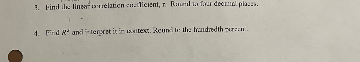 3. Find the linear correlation coefficient, r. Round to four decimal places.
4. Find R2 and interpret it in context. Round to the hundredth percent.