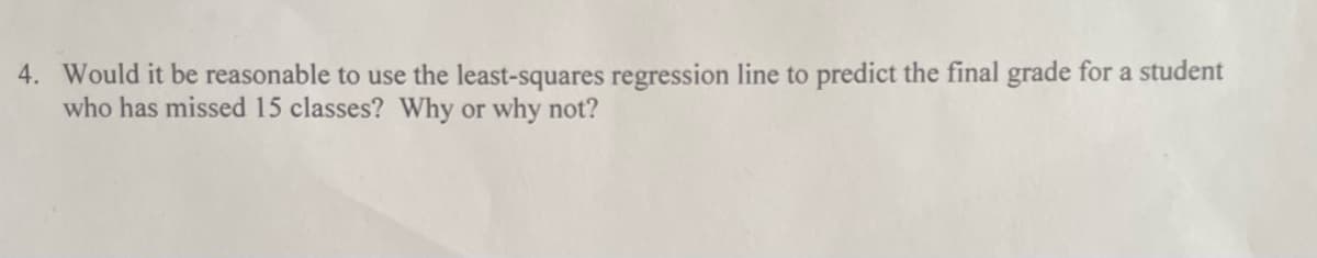 4. Would it be reasonable to use the least-squares regression line to predict the final grade for a student
who has missed 15 classes? Why or why not?