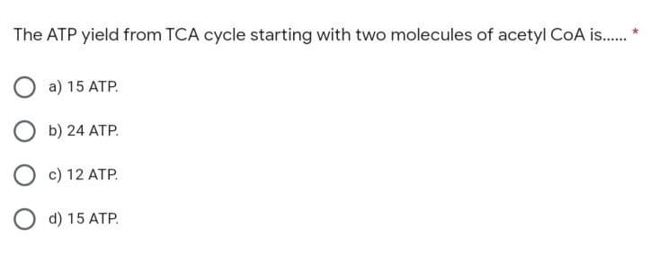 The ATP yield from TCA cycle starting with two molecules of acetyl CoA is........
O a) 15
ATP.
Ob) 24 ATP.
O c) 12 ATP.
O d) 15 ATP.