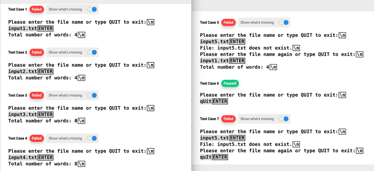 Test Case 1 Failed Show what's missing
Please enter the file name or type QUIT to exit: \n
input1.txt ENTER
Total number of words: 4\n
Test Case 2 Failed Show what's missing
Please enter the file name or type QUIT to exit: \n
input2.txt ENTER
Total number of words: 4\n
Test Case 3 Failed Show what's missing
Please enter the file name or type QUIT to exit: \n
input3.txt ENTER
Total number of words: 0\n
Test Case 4 Failed Show what's missing
Please enter the file name or type QUIT to exit: \n
input4.txt ENTER
Total number of words: 8\n
Test Case 5 Failed
Show what's missing
Please enter the file name or type QUIT to exit: \n
input5.txt ENTER
File: input5.txt does not exist.\n
Please enter the file name again or type QUIT to exit: \n
input1.txt ENTER
Total number of words: 4\n
Test Case 6 Passed!
Please enter the file name or type QUIT to exit: \n
qUit ENTER
Test Case 7 Failed Show what's missing
Please enter the file name or type QUIT to exit: \n
input5.txt ENTER
File: input5.txt does not exist.\n
Please enter the file name again or type QUIT to exit: \n
quIt ENTER