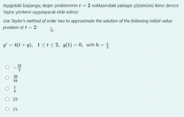 Aşağıdaki başlangıç değer probleminin t = 2 noktasındaki yaklaşık çözümünü ikinci derece
Taylor yöntemi uygulayarak elde ediniz:
Use Taylor's method of order two to approximate the solution of the following initial-value
problem at t = 2:
y' = 4(t+y), 1≤t≤2, y(1)=0, with h = //
O
29
O 25
