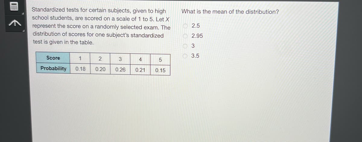 Standardized tests for certain subjects, given to high
school students, are scored on a scale of 1 to 5. Let X
represent the score on a randomly selected exam. The
distribution of scores for one subject's standardized
test is given in the table.
Score
1
Probability 0.18
2
0.20
3
0.26
4
0.21
5
0.15
What is the mean of the distribution?
2.5
2.95
3
3.5