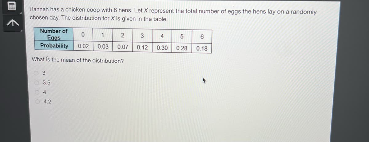 Hannah has a chicken coop with 6 hens. Let X represent the total number of eggs the hens lay on a randomly
chosen day. The distribution for X is given in the table.
Number of
Eggs
Probability
What is the mean of the distribution?
3
3.5
4
4.2
0
1
0.02 0.03
2
0.07
3
0.12
4
0.30
5
6
0.28 0.18