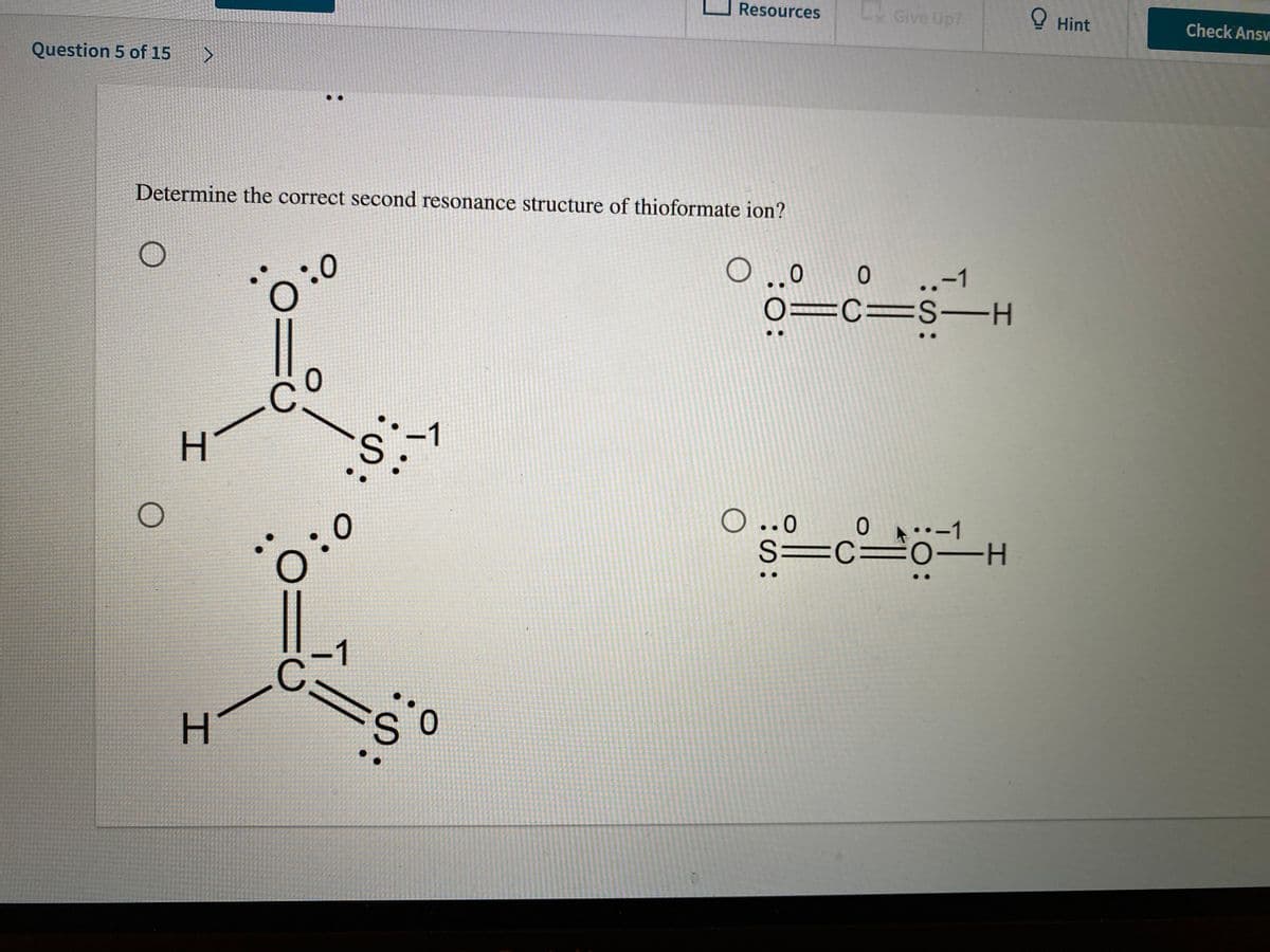 Resources
LGive Up?
O Hint
Check Answ
Question 5 of 15
Determine the correct second resonance structure of thioformate ion?
0 0
..-1
0=c=S-H
-1
H.
O..0
ㅇ
•-1
S=C=0 -H
):0
-1
H.
