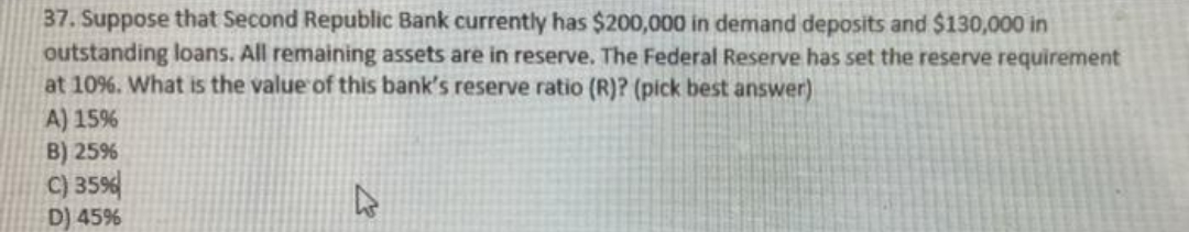 37. Suppose that Second Republic Bank currently has $200,000 in demand deposits and $130,000 in
outstanding loans. All remaining assets are in reserve. The Federal Reserve has set the reserve requirement
at 10%. What is the value of this bank's reserve ratio (R)? (pick best answer)
A) 15%
B) 25%
C) 35%
D) 45%
2