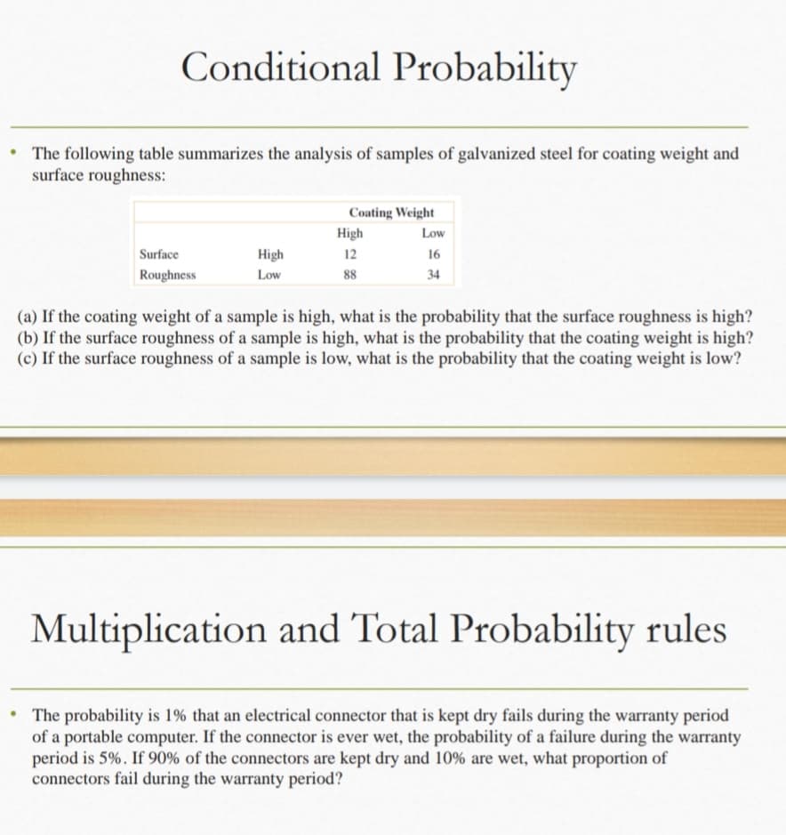 Conditional Probability
The following table summarizes the analysis of samples of galvanized steel for coating weight and
surface roughness:
Surface
Roughness
High
Low
Coating Weight
High
12
88
Low
16
34
(a) If the coating weight of a sample is high, what is the probability that the surface roughness is high?
(b) If the surface roughness of a sample is high, what is the probability that the coating weight is high?
(c) If the surface roughness of a sample is low, what is the probability that the coating weight is low?
Multiplication and Total Probability rules
The probability is 1% that an electrical connector that is kept dry fails during the warranty period
of a portable computer. If the connector is ever wet, the probability of a failure during the warranty
period is 5%. If 90% of the connectors are kept dry and 10% are wet, what proportion of
connectors fail during the warranty period?