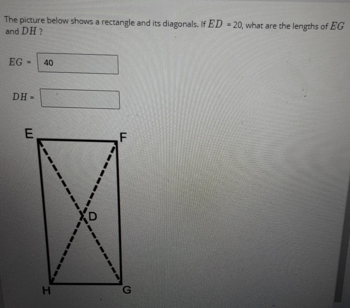 ### Rectangle and Diagonals Problem

The picture below shows a rectangle and its diagonals. If \( ED = 20 \), what are the lengths of \( EG \) and \( DH \)?

- \( EG = \) 40
- \( DH = \underline{\hspace{2cm}} \)

#### Explanation of the Diagram:

1. **Vertices of the Rectangle:**
   - The rectangle is labeled with vertices \( E, F, G, \) and \( H \), where \( E \) is the top-left corner, \( F \) is the top-right corner, \( H \) is the bottom-left corner, and \( G \) is the bottom-right corner.

2. **Diagonals of the Rectangle:**
   - The diagonals \( EG \) and \( FH \) are illustrated with dashed lines.
   - The point \( D \) is marked as the intersection of the two diagonals.

3. **Given Information:**
   - The length of the segment \( ED \) is given as 20.
   - The length of the entire diagonal \( EG \) is given as 40.

Since \( D \) is the midpoint of \( EG \) (because diagonals of a rectangle bisect each other), it implies:

\[ ED = \frac{EG}{2} \]

Given \( EG = 40 \):

\[ ED = \frac{40}{2} = 20 \]

So, the given value of \( ED = 20 \) is consistent with the length of \( EG \).

Next, we need to confirm the length of diagonal \( DH \). In a rectangle, the diagonals are equal in length. Therefore:

\[ DH = EG \]

Hence, \( DH = 40 \).