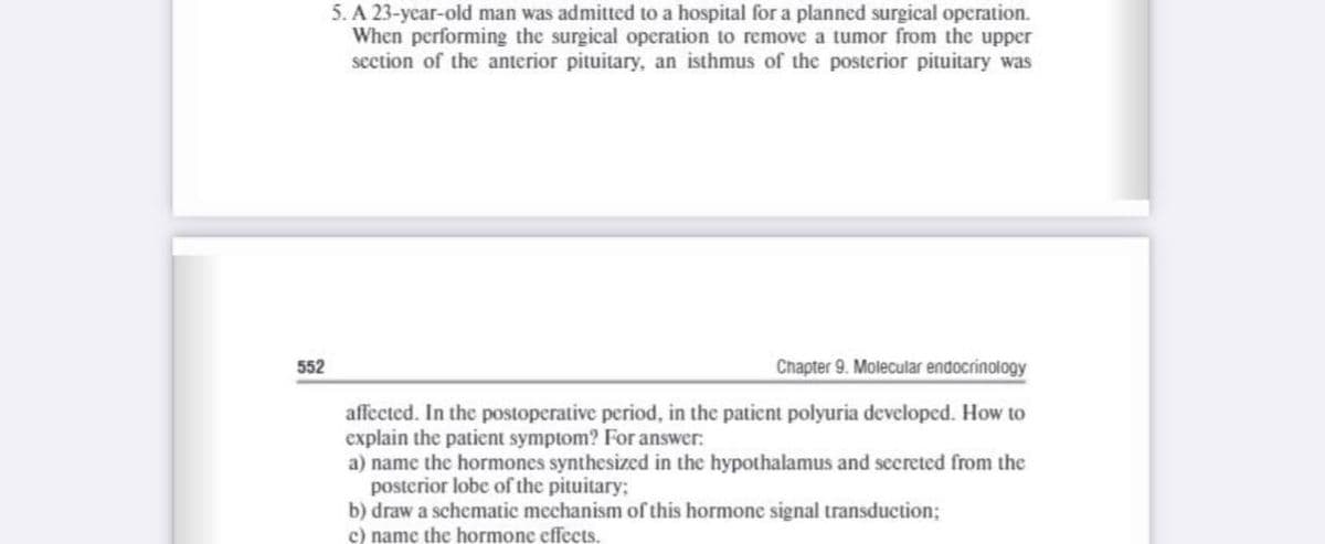 5. A 23-year-old man was admitted to a hospital for a planned surgical operation.
When performing the surgical operation to remove a tumor from the upper
section of the anterior pituitary, an isthmus of the posterior pituitary was
552
Chapter 9. Molecular endocrinology
affected. In the postoperative period, in the patient polyuria developed. How to
explain the patient symptom? For answer:
a) name the hormones synthesized in the hypothalamus and secreted from the
posterior lobe of the pituitary;
b) draw a schematic mechanism of this hormone signal transduction;
c) name the hormone effects.