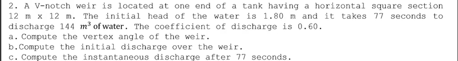 2. A V-notch weir is located at one end of a tank having a horizontal square section.
12 m x 12 m. The initial head of the water is 1.80 m and it takes 77 seconds to
discharge 144 m³ of water. The coefficient of discharge is 0.60.
a. Compute the vertex angle of the weir.
b. Compute the initial discharge over the weir.
c. Compute the instantaneous discharge after 77 seconds.