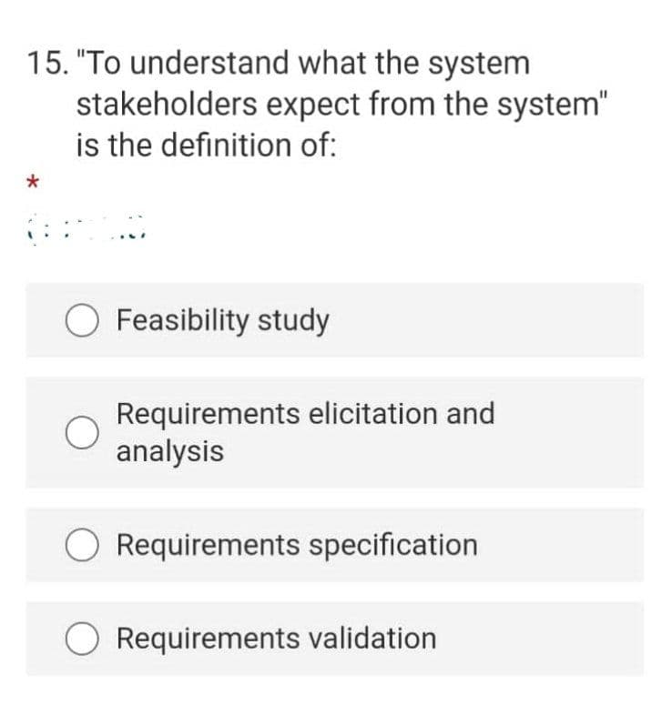 15. "To understand what the system
stakeholders expect from the system"
is the definition of:
O Feasibility study
Requirements elicitation and
analysis
O Requirements specification
Requirements validation

