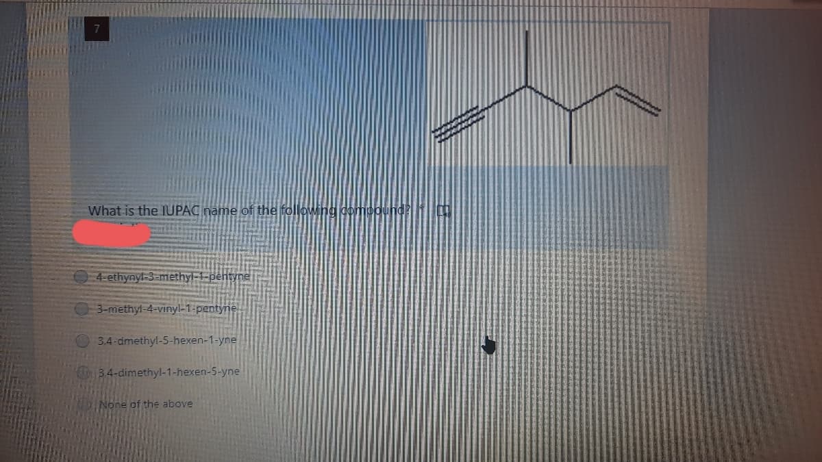 What is the IUPAC name of the following dompound?
4-ethynyl-3-methyl-1-pentyne
03-methyl-4-vinyl-1-pentyne
3,4-dmethyl-5-hexen-1-yne
34-dimethyl-1-hexen-S-yne
None of the above
