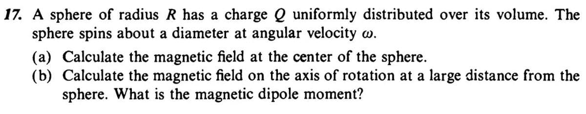 17. A sphere of radius R has a charge Q uniformly distributed over its volume. The
sphere spins about a diameter at angular velocity w.
(a) Calculate the magnetic field at the center of the sphere.
(b) Calculate the magnetic field on the axis of rotation at a large distance from the
sphere. What is the magnetic dipole moment?
