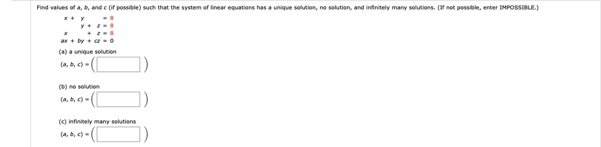 Find values of a, b, and c (if possible) such that the system of linear equations has a unique solution, no solution, and infinitely many solutions. (If not possible, enter IMPOSSIBLE.)
x +
= 8
y +
z = 8
z = 8
ax + by + cz = 0
(a) a unique solution
(a, b, c) =
(b) no solution
(а, ь, с) -
(c) infinitely many solutions
(а, b, с) —
