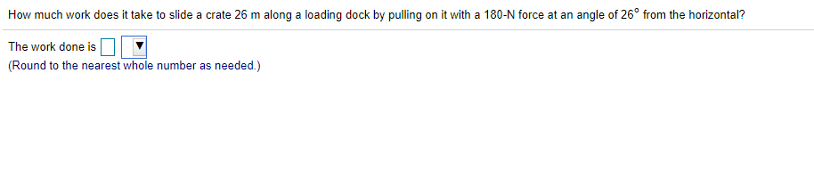 How much work does it take to slide a crate 26 m along a loading dock by pulling on it with a 180-N force at an angle of 26° from the horizontal?
The work done is
(Round to the nearest whole number as needed.)
