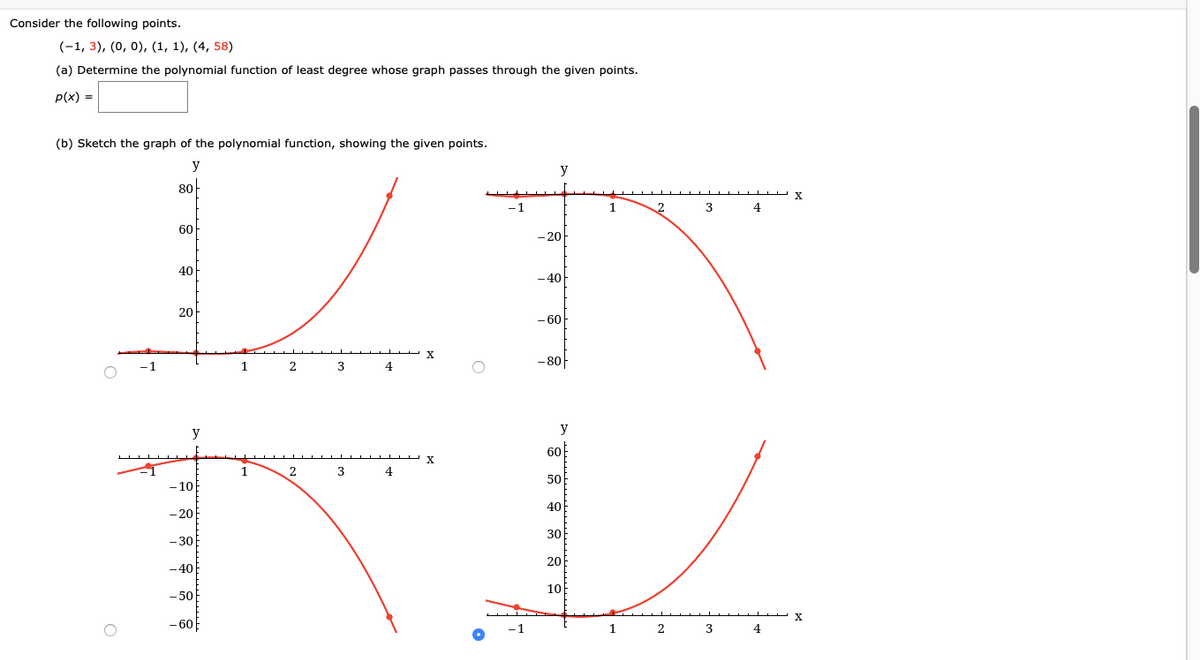 ### Consider the following points

\((-1, 3)\), \( (0, 0) \), \( (1, 1) \), \( (4, 58) \)

#### (a) Determine the polynomial function of least degree whose graph passes through the given points.

\[ p(x) = \boxed{} \]

#### (b) Sketch the graph of the polynomial function, showing the given points.

**Graphs Explanation:**

1. **Top Left Graph:**
   - The graph shows a curve starting below the x-axis at \(x = -1\) and rapidly increasing, passing through the given points \((-1, 3)\), \((0, 0)\), \((1, 1)\), and sharply rising towards the point \((4, 58)\) above the x-axis.

2. **Top Right Graph:**
   - This graph starts near the x-axis at \(x = -1\), descends sharply, and dips downward, moving below the x-axis towards negative values.

3. **Bottom Left Graph:**
   - A curve that begins slightly above the x-axis at \(x = -1\), then gradually dips downwards and continues decreasing as it moves horizontally, staying in the negative side of the y-axis.

4. **Bottom Right Graph:**
   - The graph begins at a negative y-value at \(x = -1\) and rises smoothly through \((0, 0)\), continues upward, passing through \((1, 1)\), and further approaching \( (4, 58) \), indicating a smooth, increasing trend.

The correct graph should show the polynomial passing through all given points in a continuous manner, as depicted in some of the options.