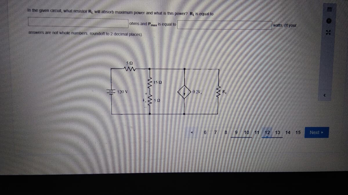 In the given circuit, what resistor R will absorb maximum power and what is this power? R is equal to
ohms and Pmax is equal to
watts. (If your
answers are not whole numbers, roundöff to 2 decimal places).
50
150
R
E 120 V
6 7 8 9
10 11 12 13 14
15
Next
