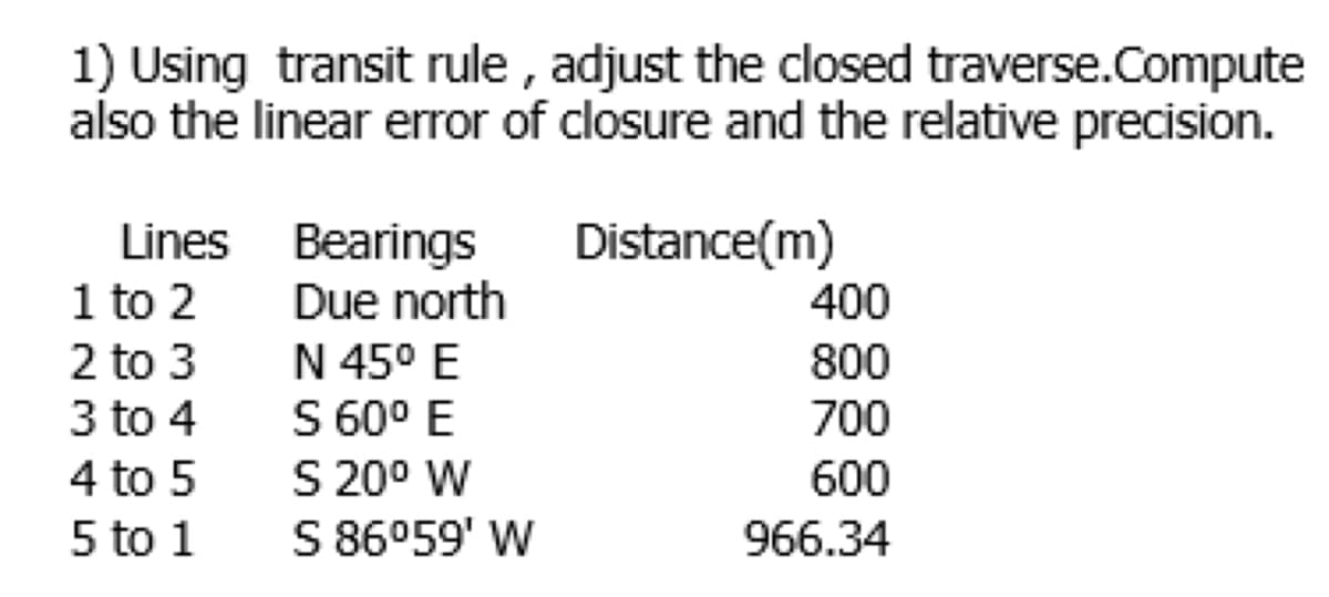 1) Using transit rule , adjust the closed traverse.Compute
also the linear error of closure and the relative precision.
Lines Bearings
1 to 2
2 to 3
3 to 4
Distance(m)
Due north
400
N 45° E
S 60° E
S 20° W
S 86059' W
800
700
4 to 5
600
5 to 1
966.34
