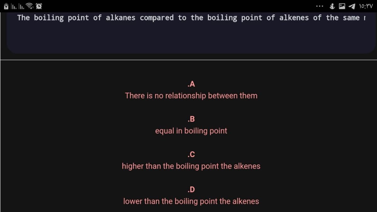 10:4V
...
The boiling point of alkanes compared to the boiling point of alkenes of the same I
.A
There is no relationship between them
.B
equal in boiling point
.C
higher than the boiling point the alkenes
.D
lower than the boiling point the alkenes
