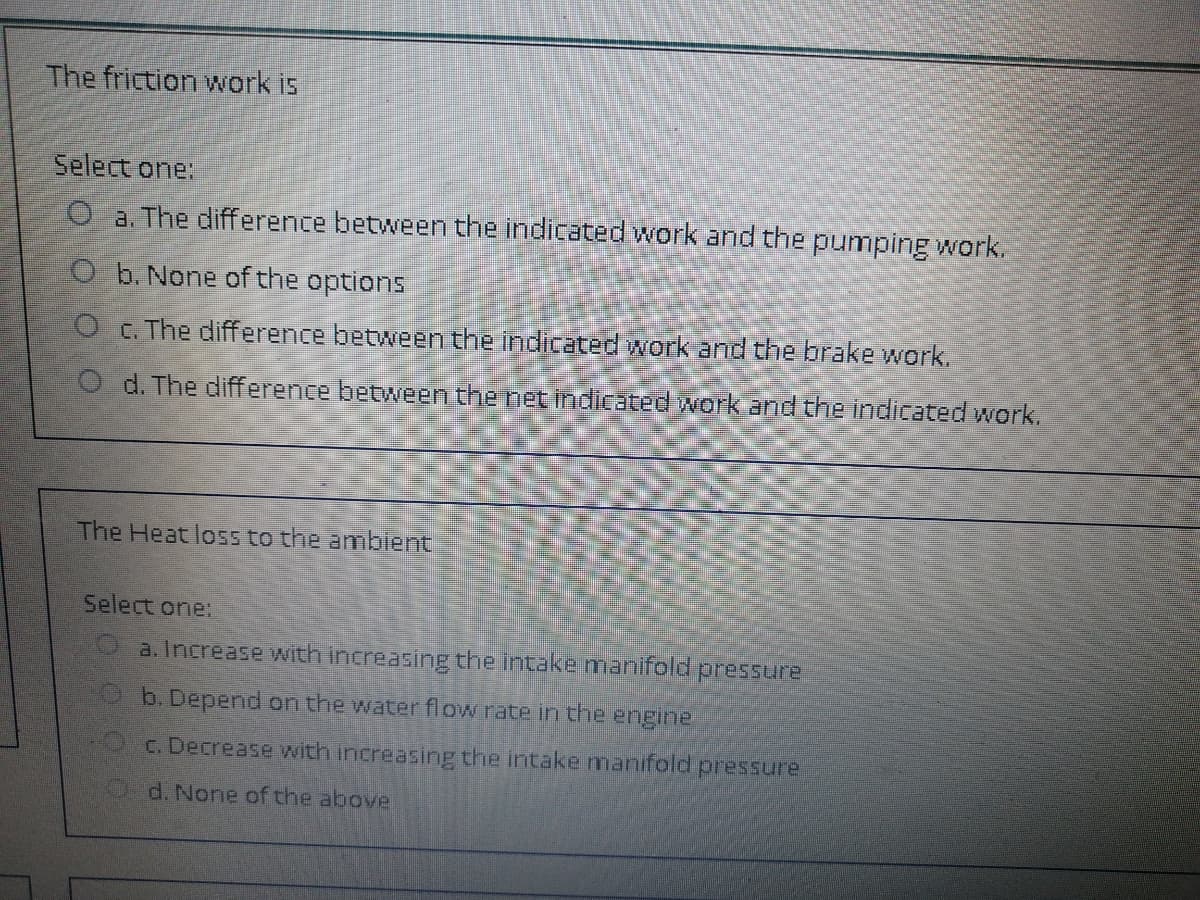 The friction work is
Select one:
O a. The difference between the indicated work and the pumping work.
O b. None of the options
O . The difference betweenthe indicated work and the brake work.
O d. The difference between the net indicated work and the indicated work.
The Heat loss to the amblent
Select one:
a. Increase with increasing the intake manifold pressure
b. Depend on the water flow rate in the engine
C. Decrease with increasing the intake nmanifold pressure
Od. None of the above
