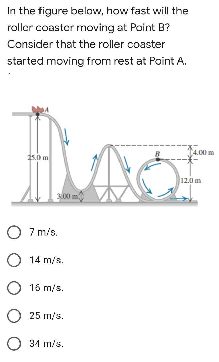 In the figure below, how fast will the
roller coaster moving at Point B?
Consider that the roller coaster
started moving from rest at Point A.
A
B
14.00 m
25.0 m
12.0 m
3.00 m
7 m/s.
14 m/s.
16 m/s.
25 m/s.
34 m/s.
