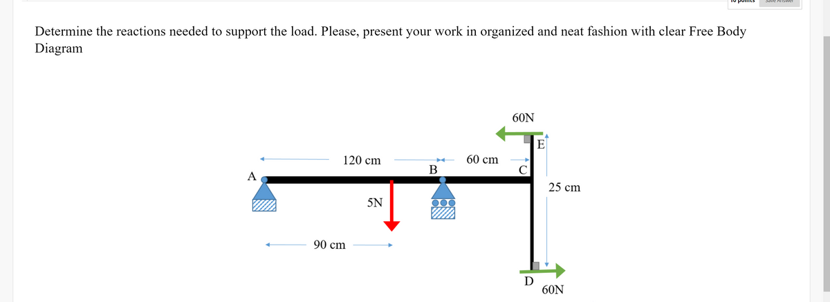 Sdve AISwer
Determine the reactions needed to support the load. Please, present your work in organized and neat fashion with clear Free Body
Diagram
60N
E
120 cm
60 cm
C
A
25 cm
5N
90 cm
D
60N
