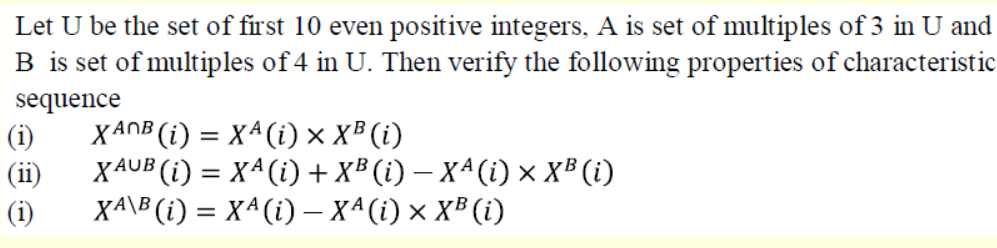 Let U be the set of first 10 even positive integers, A is set of multiples of 3 in U and
B is set of multiples of 4 in U. Then verify the following properties of characteristic
sequence
(i)
XANB (i) = Xª(i) × X³ (i)
(ii)
XAUB (i) = X^(i) +x® (i) – X^(i) × XB (i)
(i)
XA\B (i) = X^(i) – X^(i) × X³ (i)
