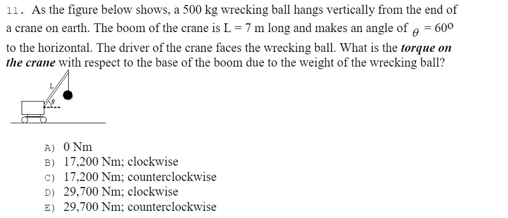 11. As the figure below shows, a 500 kg wrecking ball hangs vertically from the end of
a crane on earth. The boom of the crane is L= 7 m long and makes an angle of
= 600
to the horizontal. The driver of the crane faces the wrecking ball. What is the torque on
the crane with respect to the base of the boom due to the weight of the wrecking ball?
A) 0 Nm
B) 17,200 Nm; clockwise
C) 17,200 Nm; counterclockwise
D) 29,700 Nm; clockwise
E) 29,700 Nm; counterclockwise
