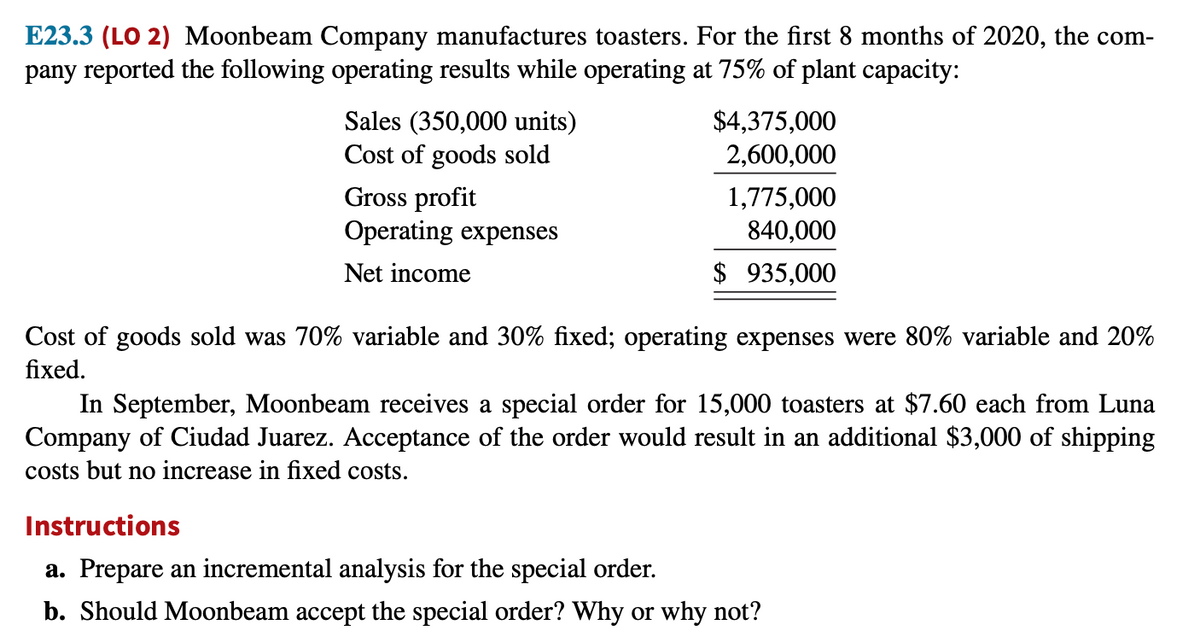 E23.3 (LO 2) Moonbeam Company manufactures toasters. For the first 8 months of 2020, the com-
pany reported the following operating results while operating at 75% of plant capacity:
Sales (350,000 units)
Cost of goods sold
$4,375,000
2,600,000
Gross profit
Operating expenses
1,775,000
840,000
Net income
$ 935,000
Cost of goods sold was 70% variable and 30% fixed; operating expenses were 80% variable and 20%
fixed.
In September, Moonbeam receives a special order for 15,000 toasters at $7.60 each from Luna
Company of Ciudad Juarez. Acceptance of the order would result in an additional $3,000 of shipping
costs but no increase in fixed costs.
Instructions
a. Prepare an incremental analysis for the special order.
b. Should Moonbeam accept the special order? Why or why not?
