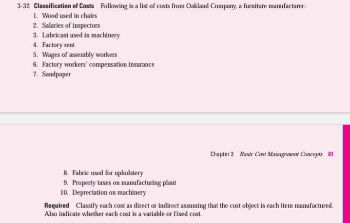 3-32 Classification of Costs Following is a list of costs from Oakland Company, a furniture manufacturer:
1. Wood used in chairs
2. Salaries of inspectors
3. Lubricant used in machinery
4. Factory rent
5. Wages of assembly workers
6. Factory workers' compensation insurance
7. Sandpaper
Chapter 3 Basic Cost Management Concepts 81
8. Fabric used for upholstery
9. Property taxes on manufacturing plant
10. Depreciation on machinery
Required Classify each cost as direct or indirect assuming that the cost object is each item manufactured.
Also indicate whether each cost is a variable or fixed cost.
