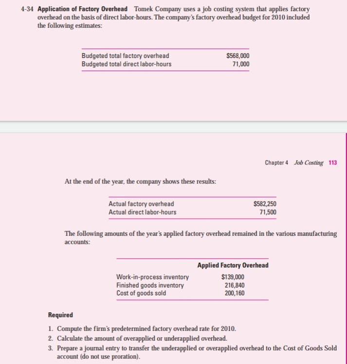 4-34 Application of Factory Overhead Tomek Company uses a job costing system that applies factory
overhead on the basis of direct labor-hours. The company's factory overhead budget for 2010 included
the following estimates:
Budgeted total factory overhead
Budgeted total direct labor-hours
$568,000
71,000
Chapter 4 Job Costing 113
At the end of the year, the company shows these results:
$582,250
71,500
Actual factory overhead
Actual direct labor-hours
The following amounts of the year's applied factory overhead remained in the various manufacturing
accounts:
Applied Factory Overhead
Work-in-process inventory
Finished goods inventory
Cost of goods sold
$139,000
216,840
200,160
Required
1. Compute the firm's predetermined factory overhead rate for 2010.
2. Calculate the amount of overapplied or underapplied overhead.
3. Prepare a journal entry to transfer the underapplied or overapplied overhead to the Cost of Goods Sold
account (do not use proration).
