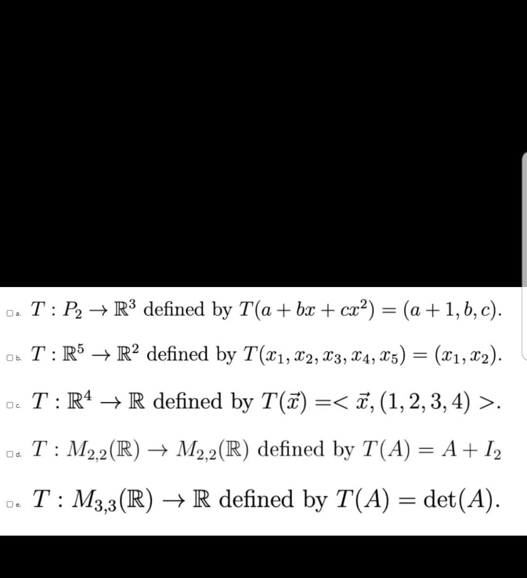 0. T: P2 → R³ defined by T(a +bx + cx²) = (a + 1, b, c).
Oa.
T: R5 → R? defined by T(x1, X2, X3, X4, X5) = (x1,x2).
Ob.
o. T: R* → R defined by T(7) =< ï, (1,2, 3, 4) >.
Oc.
T: M22(R) → M22(R) defined by T(A) = A+ I2
Od.
o. = det(A).
T : M3,3(R) → R defined by T(A) =
Oe.
