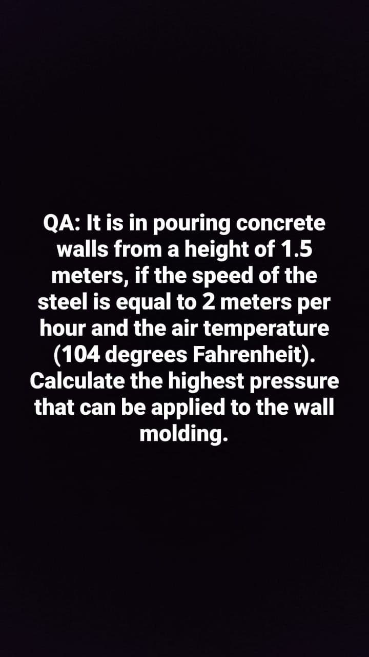 QA: It is in pouring concrete
walls from a height of 1.5
meters, if the speed of the
steel is equal to 2 meters per
hour and the air temperature
(104 degrees Fahrenheit).
Calculate the highest pressure
that can be applied to the wall
molding.
