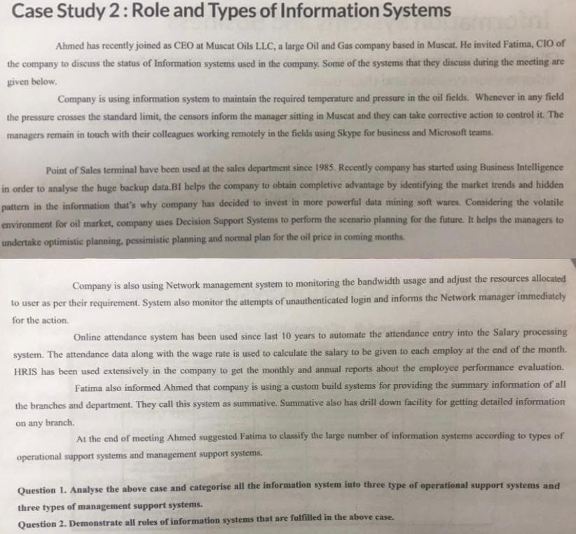 Case Study 2: Role and Types of Information Systems
emoini
Ahmed has recently joined as CEO at Muscat Oils LLC, a large Oil and Gas company based in Muscat. He invited Fatima, CIO of
the company to discuss the status of Information systems used in the company. Some of the systems that they discuss during the meeting are
given below.
Company is using information system to maintain the required temperature and pressure in the oil fields. Whenever in any field
the pressure crosses the standard limit, the censors inform the manager sitting in Muscat and they can take corrective action to control it. The
managers remain in touch with their colleagues working remotely in the fields using Skype for business and Microsoft teams.
Point of Sales terminal have been used at the sales department since 1985. Recently company has started using Business Intelligence
in order to analyse the huge backup data.BI helps the company to obtain completive advantage by identifying the market trends and hidden
pattern in the information that's why company has decided to invest in more powerful data mining soft wares. Considering the volatile
environment for oil market, company uses Decision Support Systems to perform the scenario planning for the future. It helps the managers to
undertake optimistic planning, pessimistic planning and normal plan for the oil price in coming months.
Company is also using Network management system to monitoring the bandwidth usage and adjust the resources allocated
to user as per their requirement. System also monitor the attempts of unauthenticated login and informs the Network manager immediately
for the action.
Online attendance system has been used since last 10 years to automate the attendance entry into the Salary processing
system. The attendance data along with the wage rate is used to calculate the salary to be given to each employ at the end of the month.
HRIS has been used extensively in the company to get the monthly and annual reports about the employee performance evaluation.
Fatima also informed Ahmed that company is using a custom build systems for providing the summary information of all
the branches and department. They call this system as summative. Summative also has drill down facility for getting detailed information
on any branch.
At the end of meeting Ahmed suggested Fatima to classify the large number of information systems according to types of
operational support systems and management support systems.
Question 1. Analyse the above case and categorise all the information system into three type of operational support systems and
three types of management support systems.
Question 2. Demonstrate all roles of information systems that are fulfilled in the above case.
