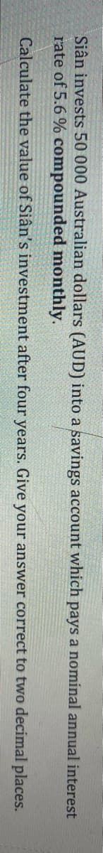 Siân invests 50 000 Australian dollars (AUD) into a savings account which pays a nominal annual interest
rate of 5.6 % compounded monthly.
Calculate the value of Siân's investment after four years. Give your answer correct to two decimal places.
