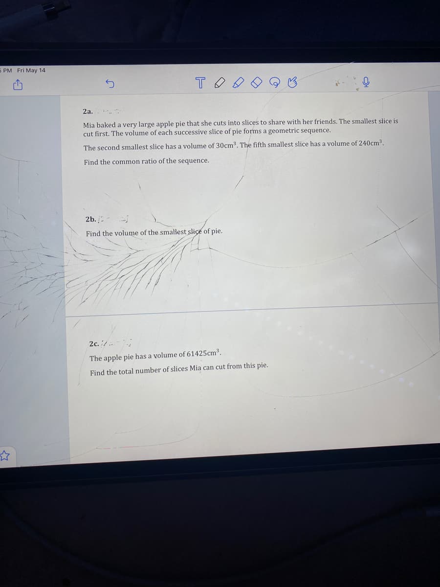 5 PM Fri May 14
2a.
Mia baked a very large apple pie that she cuts into slices to share with her friends. The smallest slice is
cut first. The volume of each successive slice of pie forms a geometric sequence.
The second smallest slice has a volume of 30cm3. The fifth smallest slice has a volume of 240cm.
Find the common ratio of the sequence.
2b.
Find the volume of the smallest slice of pie.
2с. / .
The apple pie has a volume of 61425cm³.
Find the total number of slices Mia can cut from this pie.
