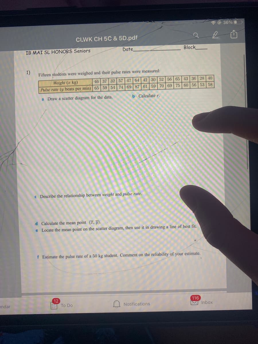 ở 36% O
CLWK CH 5C & 5D.pdf
IB MAI SL HONORS Seniors
Date
Block
1)
Fifteen studénts were weighed and their pulse rates were measured:
Weight (x kg)
46 37 32 57 47 64 42 30 52 56 65 43 36 28 40
Pulse rate (y beats per mín) 65 59 54 74 69 87 61 59 70 69 75 60 56 53 58
a Draw a scatter diagram for the data.
b Calculate r.
c Describe the relationship between weight and pulse rate.
d Calculate the mean point (T, T).
e Locate the mean point on the scatter diagram, then use it in drawing a line of best fit.
f Estimate the pulse rate of a 50 kg student. Comment on the reliability of your estimate.
endar
12
T To Do
116
M Inbox
Notifications
