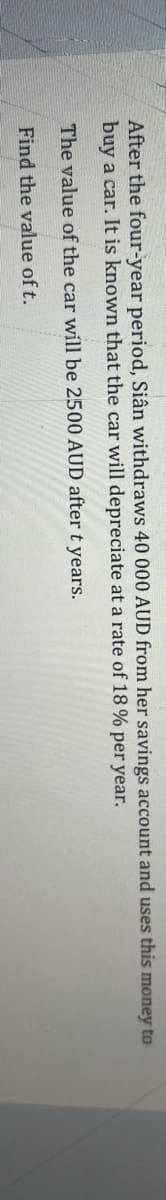 After the four-year period, Siân withdraws 40 000 AUD from her savings account and uses this money to
buy a car. It is known that the car will depreciate at a rate of 18% per year.
The value of the car will be 2500 AUD after t years.
Find the value of t.
