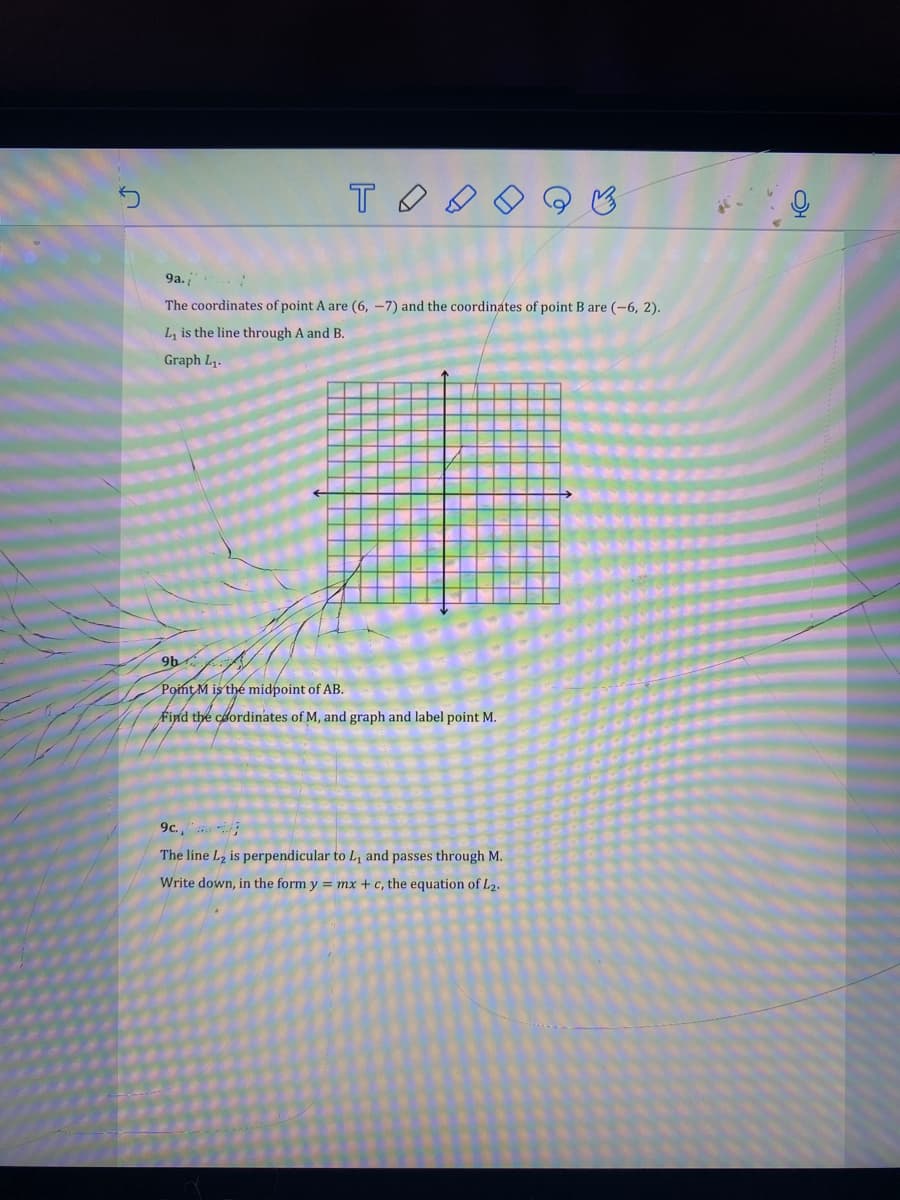 9a.
The coordinates of point A are (6, -7) and the coordinates of point B are (-6, 2).
L is the line through A and B.
Graph L1.
9b
Pomt M is the midpoint of AB.
Find the cordinates of M, and graph and label point M.
9c.,
The line Ly is perpendicular to L, and passes through M.
Write down, in the form y = mx + c, the equation of L2.
