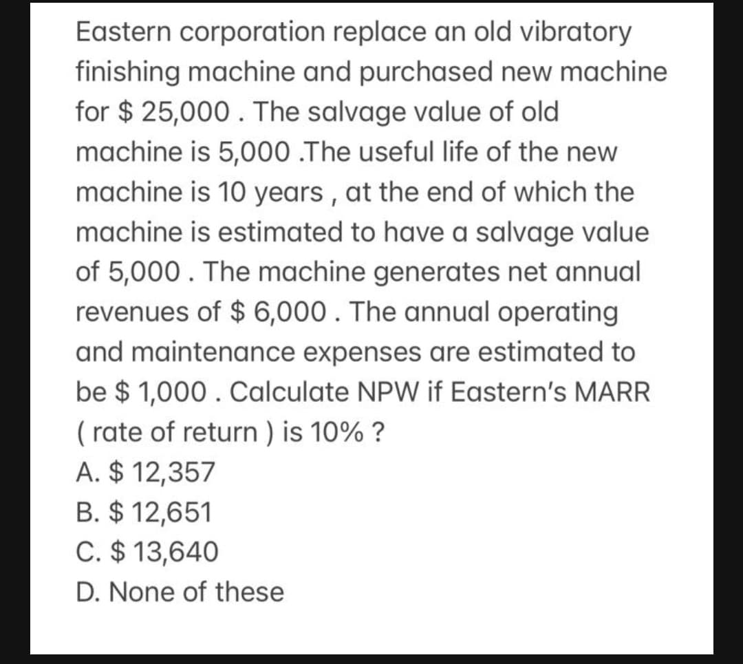 Eastern corporation replace an old vibratory
finishing machine and purchased new machine
for $ 25,000. The salvage value of old
machine is 5,000 .The useful life of the new
machine is 10 years , at the end of which the
machine is estimated to have a salvage value
of 5,000. The machine generates net annual
revenues of $ 6,000 . The annual operating
and maintenance expenses are estimated to
be $ 1,000 . Calculate NPW if Eastern's MARR
( rate of return ) is 10% ?
A. $ 12,357
B. $ 12,651
C. $ 13,640
D. None of these
