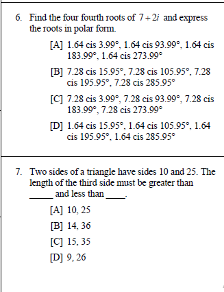 6. Find the four fourth roots of 7+2i and express
the roots in polar form.
[A] 1.64 cis 3.99°, 1.64 cis 93.99°, 1.64 cis
183.99°, 1.64 cis 273.99°
[B] 7.28 cis 15.95°, 7.28 cis 105.95°, 7.28
cis 195.95°, 7.28 cis 285.95°
[C] 7.28 cis 3.99°, 7.28 cis 93.99°, 7.28 cis
183.99°, 7.28 cis 273.99°
[D] 1.64 cis 15.95°, 1.64 cis 105.95°, 1.64
cis 195.95°, 1.64 cis 285.95°
7. Two sides of a triangle have sides 10 and 25. The
length of the third side must be greater than
and less than
[A] 10, 25
[B] 14, 36
[C] 15, 35
[D] 9, 26
