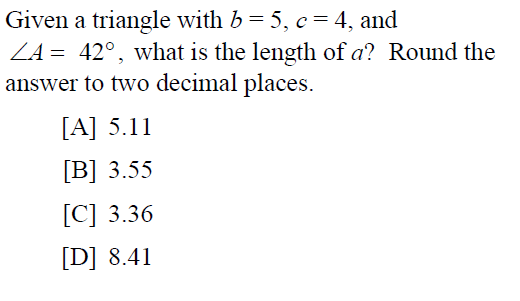 Given a triangle with b = 5, c = 4, and
ZA = 42°, what is the length of a? Round the
answer to two decimal places.
[A] 5.11
[B] 3.55
[C] 3.36
[D] 8.41
