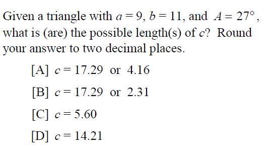 Given a triangle with a = 9, b= 11, and A = 27°,
what is (are) the possible length(s) of c? Round
your answer to two decimal places.
[A] c= 17.29 or 4.16
[B] c= 17.29 or 2.31
[C] c= 5.60
[D] c= 14.21
