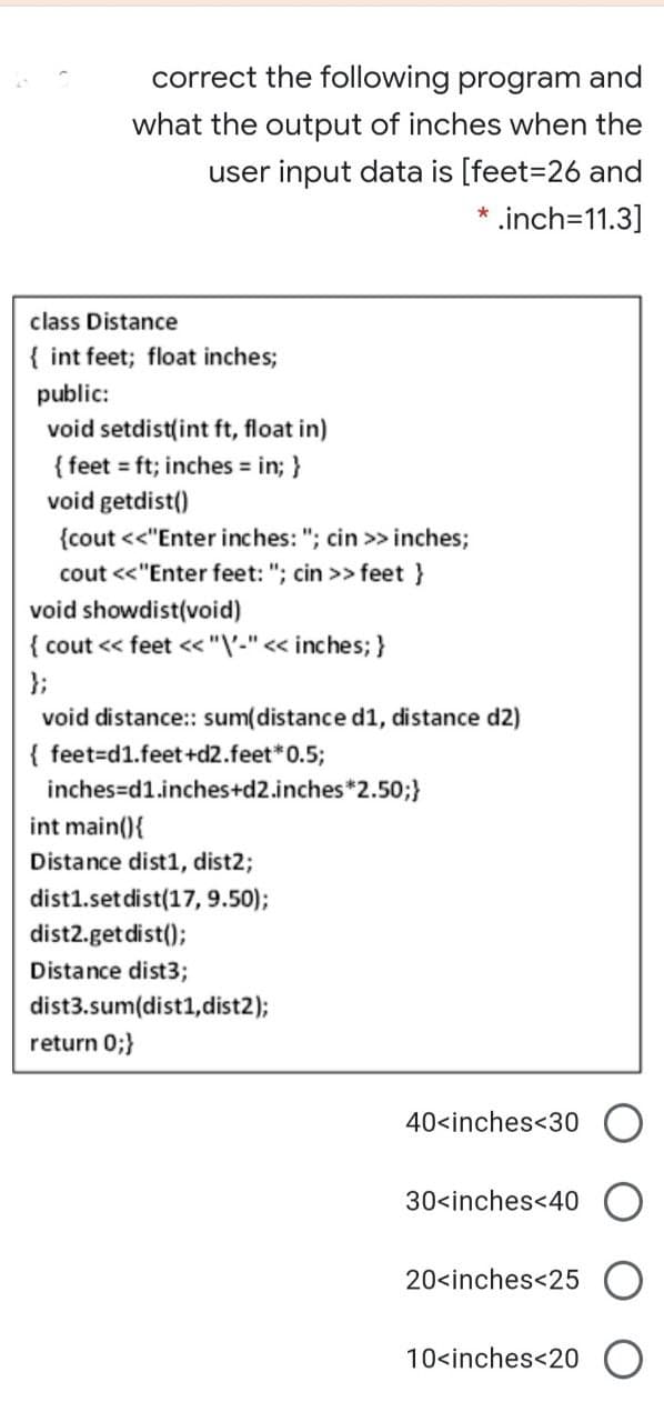 correct the following program and
what the output of inches when the
user input data is [feet=26 and
* .inch=11.3]
class Distance
{ int feet; float inches;
public:
void setdist(int ft, float in)
{ feet ft; inches in; }
void getdist()
{cout <<"Enter inches: "; cin >> inches;
cout <<"Enter feet: "; cin >> feet }
void showdist(void)
{ cout <« feet <« "V-" « inches; }
};
void distance: sum(distance d1, distance d2)
{ feet=d1.feet+d2.feet*0.5;
inches=d1.inches+d2.inches*2.50;}
int main(){
Distance dist1, dist2;
dist1.set dist(17, 9.50);
dist2.getdist();
Distance dist3;
dist3.sum(dist1, dist2);
return 0;}
40<inches<30
30<inches<40
20<inches<25
10<inches<20
