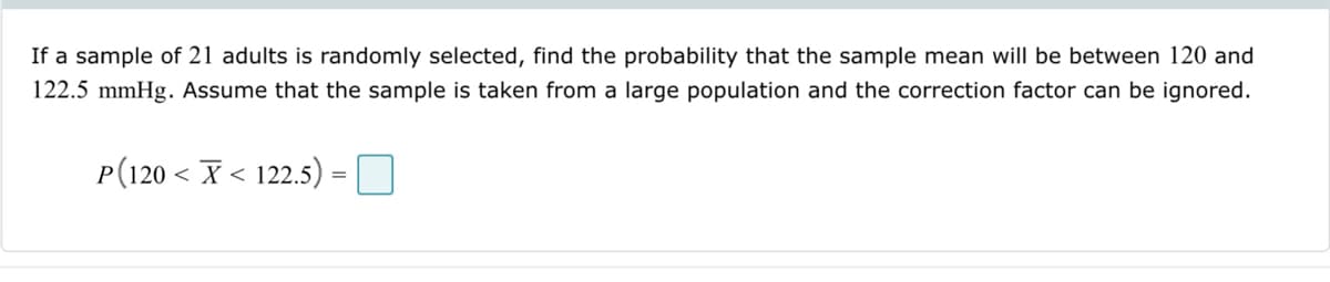 If a sample of 21 adults is randomly selected, find the probability that the sample mean will be between 120 and
122.5 mmHg. Assume that the sample is taken from a large population and the correction factor can be ignored.
P(120X122.5) =