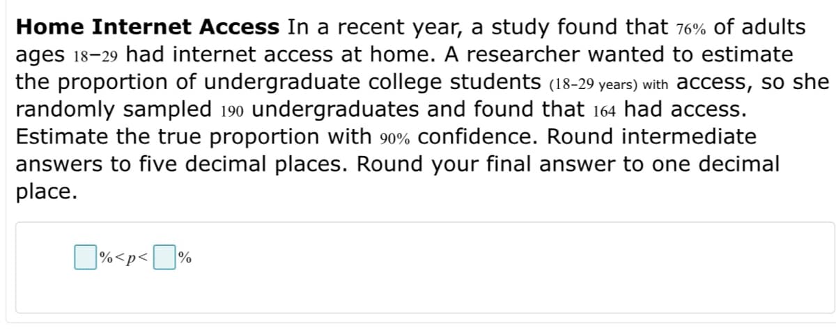 Home Internet Access In a recent year, a study found that 76% of adults
ages 18-29 had internet access at home. A researcher wanted to estimate
the proportion of undergraduate college students (18-29 years) with access, so she
randomly sampled 19⁰ undergraduates and found that 164 had access.
Estimate the true proportion with 90% confidence. Round intermediate
answers to five decimal places. Round your final answer to one decimal
place.
% <p<%