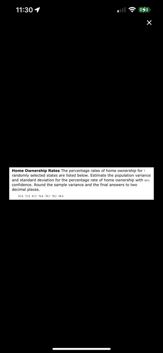 11:30 1
X
Home Ownership Rates The percentage rates of home ownership for 7
randomly selected states are listed below. Estimate the population variance
and standard deviation for the percentage rate of home ownership with 80%
confidence. Round the sample variance and the final answers to two
decimal places.
67.6 71.8 47.2 76.8 70.3 70.2 58.4