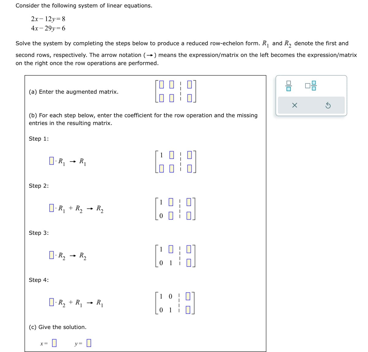 Consider the following system of linear equations.
2x-12y=8
4x-29y=6
Solve the system by completing the steps below to produce a reduced row-echelon form. R₁ and R₂ denote the first and
second rows, respectively. The arrow notation (→) means the expression/matrix on the left becomes the expression/matrix
on the right once the row operations are performed.
(a) Enter the augmented matrix.
(b) For each step below, enter the coefficient for the row operation and the missing
entries in the resulting matrix.
Step 1:
Step 2:
Step 3:
O.R₁ R₁
Step 4:
x =
R₁ + R₂ → R₂
-
R₂
-
R₂
O.R₂ + R₁
(c) Give the solution.
y=
R₁
[89
8 08
X