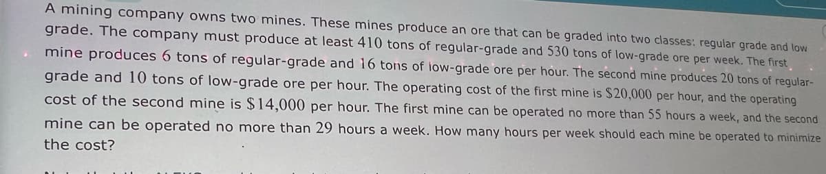 A mining company owns two mines. These mines produce an ore that can be graded into two classes: regular grade and low
grade. The company must produce at least 410 tons of regular-grade and 530 tons of low-grade ore per week. The first
mine produces 6 tons of regular-grade and 16 tons of low-grade ore per hour. The second mine produces 20 tons of regular-
grade and 10 tons of low-grade ore per hour. The operating cost of the first mine is $20,000 per hour, and the operating
cost of the second mine is $14,000 per hour. The first mine can be operated no more than 55 hours a week, and the second
mine can be operated no more than 29 hours a week. How many hours per week should each mine be operated to minimize
the cost?