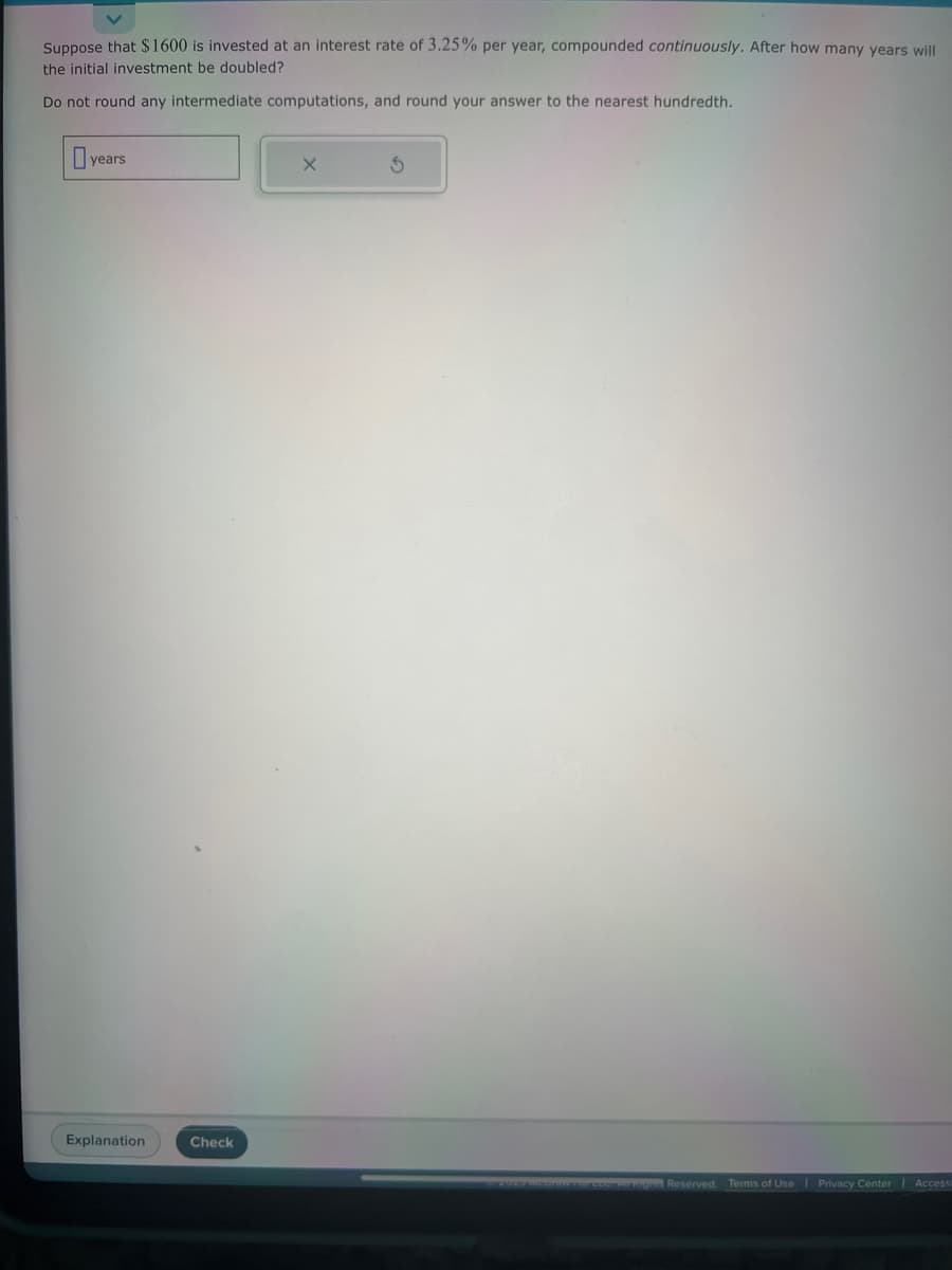 Suppose that $1600 is invested at an interest rate of 3.25% per year, compounded continuously. After how many years will
the initial investment be doubled?
Do not round any intermediate computations, and round your answer to the nearest hundredth.
years
Explanation
Check
X
3
Three Aur Niges Reserved. Terms of Use | Privacy Center | Accessi